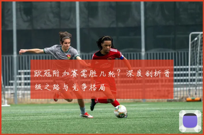 欧冠附加赛需胜几轮？深度剖析晋级之路与竞争格局
