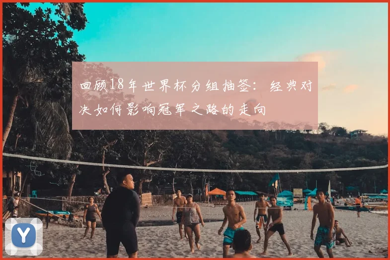 回顾18年世界杯分组抽签：经典对决如何影响冠军之路的走向
