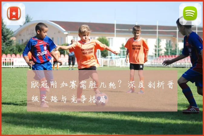欧冠附加赛需胜几轮？深度剖析晋级之路与竞争格局