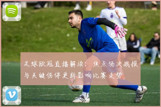 足球欧冠直播解读：焦点场次战报与关键伤停更新影响比赛走势