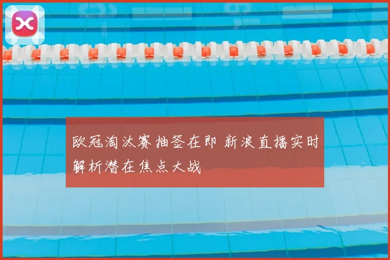 欧冠淘汰赛抽签在即 新浪直播实时解析潜在焦点大战