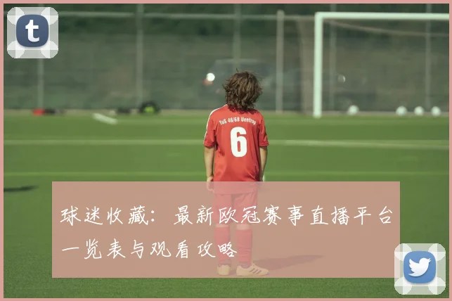 球迷收藏：最新欧冠赛事直播平台一览表与观看攻略