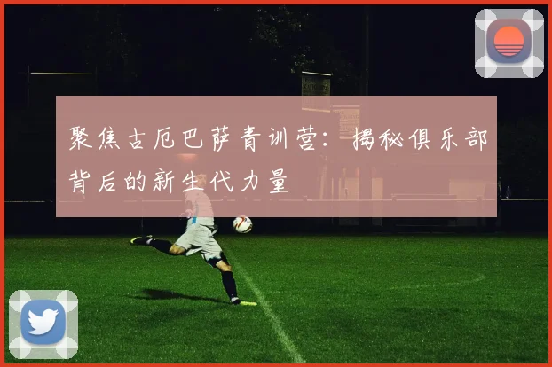 聚焦古厄巴萨青训营：揭秘俱乐部背后的新生代力量