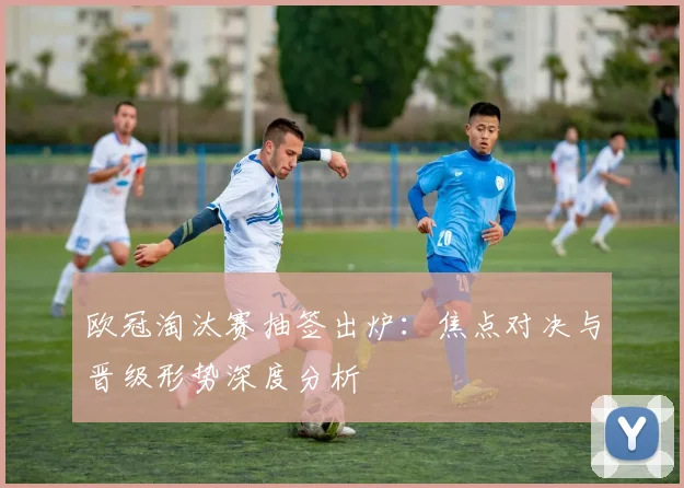 欧冠淘汰赛抽签出炉：焦点对决与晋级形势深度分析